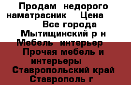 Продам  недорого наматрасник  › Цена ­ 6 500 - Все города, Мытищинский р-н Мебель, интерьер » Прочая мебель и интерьеры   . Ставропольский край,Ставрополь г.